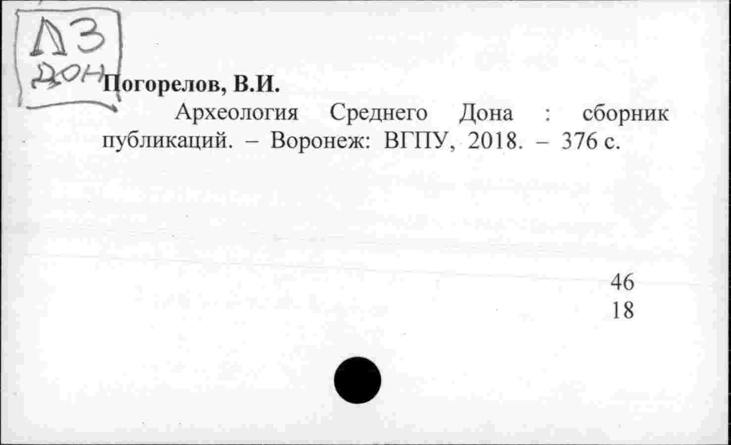 ﻿лэ
Погорелов, В.И.
Археология Среднего Дона : сборник публикаций. - Воронеж: ВГПУ, 2018. - 376 с.
46
18